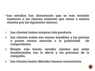  Los estudios han demostrado que es más rentable
mantener a los clientes existente que atraer a nuevos
clientes por las siguientes razones:
1. Los clientes leales compran más producto.
2. Los clientes leales son menos sensibles a los precios
o ponen menos atención a la publicidad de
competidores.
3. Resulta más barato atender clientes que están
familiarizados con la oferta y los procesos de la
compañía.
4. Los clientes leales difunden buenos comentarios.
 