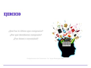 Comportamiento del Consumidor - Lic. Sergio Mazariegos, MSc.
EJERCICIO
¿Qué fue lo último que compraron?
¿Por qué decidieron comprarlo?
¿Fue deseo o necesidad?
 