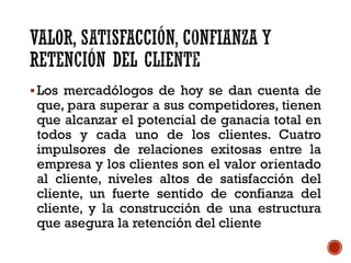 Los mercadólogos de hoy se dan cuenta de
que, para superar a sus competidores, tienen
que alcanzar el potencial de ganacia total en
todos y cada uno de los clientes. Cuatro
impulsores de relaciones exitosas entre la
empresa y los clientes son el valor orientado
al cliente, niveles altos de satisfacción del
cliente, un fuerte sentido de confianza del
cliente, y la construcción de una estructura
que asegura la retención del cliente
 