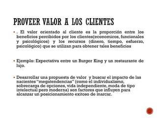  . El valor orientado al cliente es la proporción entre los
beneficios percibidos por los clientes(economicos, funcionales
y psicológicos) y los recursos (dinero, tiempo, esfuerzo,
psicológico) que se utilizan para obtener tales beneficios
 Ejemplo: Expectativa entre un Burger King y un restaurante de
lujo.
 Desarrollar una propuesta de valor y buscar el impacto de las
nacientes “megatendencias”(como el individualismo,
sobrecarga de opciones, vida independiente, moda de tipo
intelectual pero moderna) son factores que influyen para
alcanzar un posicionamiento exitoso de marcar.
 
