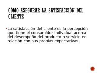 La satisfacción del cliente es la percepción
que tiene el consumidor individual acerca
del desempeño del producto o servicio en
relación con sus propias expectativas.
 
