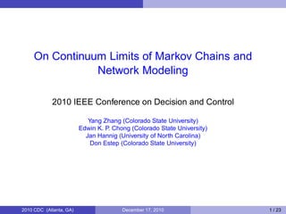 On Continuum Limits of Markov Chains and
Network Modeling
2010 IEEE Conference on Decision and Control
Yang Zhang (Colorado State University)
Edwin K. P. Chong (Colorado State University)
Jan Hannig (University of North Carolina)
Don Estep (Colorado State University)
2010 CDC (Atlanta, GA) December 17, 2010 1 / 23
 
