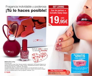 Aplícalo sólo o sobre
tu esmalte favorito
85544-0 Set Loving.
Compuesto por:
• Eau de parfum Loving. Floral. Sensual, sensitivo y apasionado. Una exquisita fragancia con
delicada permanencia de sándalo, vainilla y ámbar. Irresistiblemente atractivo, intenso como
una declaración de amor. Contenido: 100 ml/spray.
• Esmalte Daisy Days. Incorpora un toque romántico a tu look decorando tus uñas con
destellos de pequeños corazones. Ideal para aplicar solo o sobre tu tono favorito, consigue
una manicura perfecta para un día muy especial. Contenido: 10 ml
€ 19,95
Fragancia inolvidable y poderosa
¡Tú lo haces posible!
19,95€
solo
SET LOVING
Eau de parfum +
Esmalte Daisy Days
Por la compra de cada 30 € P.V.P.
en productos de las páginas
2 a 17 y 31 a 50.
*GRATIS
Cesta plegable
(*) En caso de agotarse el regalo, será
sustituido por otro de igual valor.
Vial Vaporizador 1€
2338-1 Loving (3 und. x 2 ml).
2339-7 Emotion (3 und. x 2 ml).
cada
referencia
OK-12-13 PEN C16.qxp_Maquetación 1 08/07/15 18:54 Página 2
 