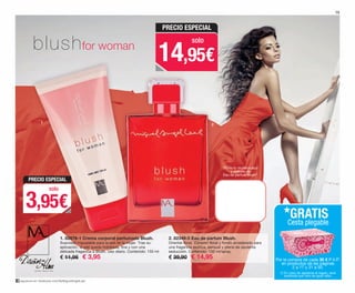 síguenos en: facebook.com/ByMiguelAngelLeal
1. 82976-1 Crema corporal perfumada Blush.
Suavidad inigualable para la piel de la mujer. Tras su
aplicación, la piel queda hidratada, fina y con una
delicada fragancia a Blush. Uso diario. Contenido: 150 ml
€ 11,95 € 3,95
2. 82349-5 Eau de parfum Blush.
Oriental-floral. Corazón floral y fondo amaderado para
una fragancia exótica, sensual y plena de opulenta
seducción. Contenido: 100 ml/spray.
€ 39,90 € 14,95
blushfor woman
1
2
“Frota tu muñeca aquí
y disfruta de
Eau de parfum Blush”
15
Por la compra de cada 30 € P.V.P.
en productos de las páginas
2 a 17 y 31 a 50.
*GRATIS
Cesta plegable
(*) En caso de agotarse el regalo, será
sustituido por otro de igual valor.
PRECIO ESPECIAL
3,95€
solo
PRECIO ESPECIAL
14,95€
solo
OK-14-15 FRAG MALEAL C16_PEN.qxp 08/07/15 17:43 Página 2
 