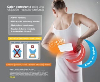3
83407-2 Thermal Patch Parches de Calor.
Adhesivo terapéutico con efecto térmico intenso. Alivia el dolor y relaja la
musculatura tensa. Más eficientes que los parches que se aplican sobre la piel,
ya que proporcionan mayor temperatura (20º más) y duración (12-15 horas
frente a 6-8 horas). Aplicación: aplicar sobre ropa o tejidos ajustados. Indicado
para dolor muscular, articular o menstrual. Contenido: 2 parches de un solo uso.
€ 9,50
Calor penetrante para una
relajación muscular profunda
Usar siempre sobre una prenda ajustada
NO SI
12
Los múscu
lo
s
serelajan
Alivi
o
deldolor
H
+DE CALOR
• Activos naturales.
• Alivia el dolor muscular y articular.
• Alivia dolores menstruales.
• Regulan de forma inmediata
la temperatura corporal.
Lumbares Caderas Cuello Hombros Muñecas Rodillas
x
¡NO UTILIZAR DIRECTAMENTE SOBRE LA PIEL!
OK-02-03 PEN C16.qxp_Maquetación 1 08/07/15 18:42 Página 2
 