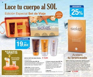 30
85516-8 SET DE VIAJE SOLEIL. € 19,95
• Crema corporal solar SPF 30.
Gracias a su composición de aloe
vera, Vitamina E y glicerina, favorece
la seguridad en el bronceado,
ofreciendo la protección que tu piel
necesita ante los rayos UVB/UVA.
Contenido: 50 ml
• Crema facial solar SPF 50.
Textura de fácil aplicación y rápida absorción.
Especialmente formulada para proteger la
suave piel del rostro. Contenido: 50 ml
• After Sun. Contiene bisabolol,
extracto de manzanilla, avena y aloe
vera. Sus propiedades calmantes e
hidratantes reducen las rojeces
producidas por el sol. Contenido: 50 ml
• Neceser:
Medidas aproximadas: 24 x 14 x 6 cm
Edición Especial Set de Viaje
Acelera
tu bronceado
Por la compra de cada 3 productos
de las páginas 28 a 30.
*GRATIS
Almohadilla
posavasos
MÁXIMA
SEGURIDAD,
MÍNIMO
ESPACIO
Luce tu cuerpo al SOL
82421-4 Parches Acelerador del Bronceado.
Incrementa la producción de melanina, acelerando
y favoreciendo un bronceado preciso, intenso y
duradero. Su fórmula con Vit-E y licopeno protege del
envejecimiento celular. Modo de empleo: dejar actuar
toda la noche (entre 8-10 horas), retirar por la mañana
y repetir la aplicación, cada noche, en seis puntos
clave: frente, brazos, espalda y caderas. Su uso no
exime de usar protección solar. Contenido: 28 parches.
€ 19,95 € 14,99
PRECIO ESPECIAL
19,95€
solo
DESCUENTO
25%
Compuesto por:
(*) En caso de agotarse el regalo, será
sustituido por otro de igual valor.
OK-30-31 PEN C16 v2.qxp_Maquetación 1 08/07/15 19:04 Página 1
 