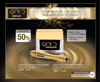2. 83144-2 Crema multiactiva efecto antiedad Gold.
Crema facial que estimula la regeneración celular y potencia la
luminosidad. Fórmula con polvo de oro para una piel lisa y firme
de forma inmediata. Aplicación: día y/o noche. Uso diario.
Contenido: 50 ml
€ 29,95 € 14,99
1. 83146-4 Gel con activos antiarrugas intenso Gold.
Penetra bajo la dermis para rellenar las arrugas de expresión
de forma inmediata. Aplicación: día. Contenido: 15 ml
APLICADOR: ROLL-ON DE ACERO.
€ 18,95 € 9,50
DESCUENTO
50%
Tratamiento de lujo contra
el envejecimiento celular
• Nutre y alisa
de forma inmediata
• Rellena y suaviza
los rasgos
1
2
Sachet Cosmética
0,70 €2391-9 Crema multiactiva con
efecto anti-edad Gold (2 und. x 2 ml).
OK-06-07 PEN C16.qxp_Maquetación 1 08/07/15 18:37 Página 1
 