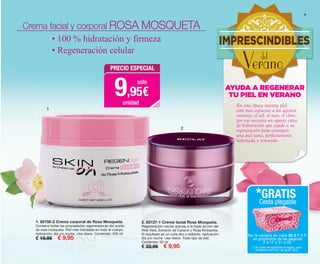 2. 83127-1 Crema facial Rosa Mosqueta.
Regeneración celular gracias a la triple acción del
Aloe Vera, Extracto de Caracol y Rosa Mosqueta.
El resultado es un cutis liso y radiante. Aplicación:
día y/o noche. Uso diario. Todo tipo de piel.
Contenido: 50 ml
€ 22,95 € 9,95
1. 82150-2 Crema corporal de Rosa Mosqueta.
Contiene todas las propiedades regeneradoras del aceite
de rosa mosqueta. Piel más hidratada en todo el cuerpo.
Aplicación: día y/o noche. Uso diario. Contenido: 200 ml
€ 19,95 € 9,95
1
2
Crema facial y corporal ROSA MOSQUETA
• 100 % hidratación y firmeza
• Regeneración celular
9
En esta época nuestra piel
está más expuesta a los agentes
externos, el sol, el mar, el cloro...
por eso necesita un aporte extra
de hidratación que ayude a su
regeneración para conseguir
una piel sana, perfectamente
hidratada y renovada
AYUDA A REGENERAR
TU PIEL EN VERANO
IMPRESCINDIBLES
Veranodel
PRECIO ESPECIAL
9,95€
solo
unidad
Por la compra de cada 30 € P.V.P.
en productos de las páginas
2 a 17 y 31 a 50.
*GRATIS
Cesta plegable
(*) En caso de agotarse el regalo, será
sustituido por otro de igual valor.
OK-08-09 PEN C16.qxp_Maquetación 1 08/07/15 18:35 Página 2
 