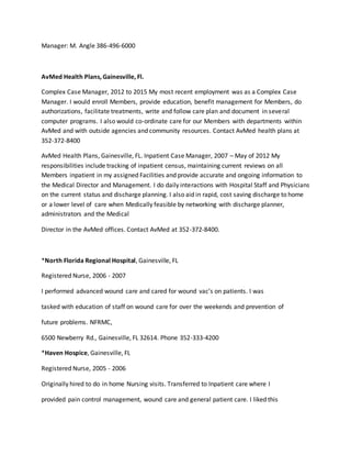 Manager: M. Angle 386-496-6000
AvMed Health Plans, Gainesville, Fl.
Complex Case Manager, 2012 to 2015 My most recent employment was as a Complex Case
Manager. I would enroll Members, provide education, benefit management for Members, do
authorizations, facilitate treatments, write and follow care plan and document in several
computer programs. I also would co-ordinate care for our Members with departments within
AvMed and with outside agencies and community resources. Contact AvMed health plans at
352-372-8400
AvMed Health Plans, Gainesville, FL. Inpatient Case Manager, 2007 – May of 2012 My
responsibilities include tracking of inpatient census, maintaining current reviews on all
Members inpatient in my assigned Facilities and provide accurate and ongoing information to
the Medical Director and Management. I do daily interactions with Hospital Staff and Physicians
on the current status and discharge planning. I also aid in rapid, cost saving discharge to home
or a lower level of care when Medically feasible by networking with discharge planner,
administrators and the Medical
Director in the AvMed offices. Contact AvMed at 352-372-8400.
*North Florida Regional Hospital, Gainesville, FL
Registered Nurse, 2006 - 2007
I performed advanced wound care and cared for wound vac’s on patients. I was
tasked with education of staff on wound care for over the weekends and prevention of
future problems. NFRMC,
6500 Newberry Rd., Gainesville, FL 32614. Phone 352-333-4200
*Haven Hospice, Gainesville, FL
Registered Nurse, 2005 - 2006
Originally hired to do in home Nursing visits. Transferred to Inpatient care where I
provided pain control management, wound care and general patient care. I liked this
 