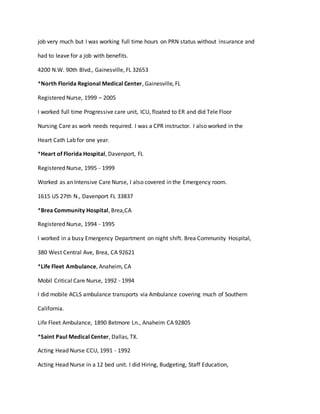 job very much but I was working full time hours on PRN status without insurance and
had to leave for a job with benefits.
4200 N.W. 90th Blvd., Gainesville, FL 32653
*North Florida Regional Medical Center, Gainesville, FL
Registered Nurse, 1999 – 2005
I worked full time Progressive care unit, ICU, floated to ER and did Tele Floor
Nursing Care as work needs required. I was a CPR instructor. I also worked in the
Heart Cath Lab for one year.
*Heart of Florida Hospital, Davenport, FL
Registered Nurse, 1995 - 1999
Worked as an Intensive Care Nurse, I also covered in the Emergency room.
1615 US 27th N., Davenport FL 33837
*Brea Community Hospital, Brea,CA
Registered Nurse, 1994 - 1995
I worked in a busy Emergency Department on night shift. Brea Community Hospital,
380 West Central Ave, Brea, CA 92621
*Life Fleet Ambulance, Anaheim, CA
Mobil Critical Care Nurse, 1992 - 1994
I did mobile ACLS ambulance transports via Ambulance covering much of Southern
California.
Life Fleet Ambulance, 1890 Betmore Ln., Anaheim CA 92805
*Saint Paul Medical Center, Dallas, TX.
Acting Head Nurse CCU, 1991 - 1992
Acting Head Nurse in a 12 bed unit. I did Hiring, Budgeting, Staff Education,
 
