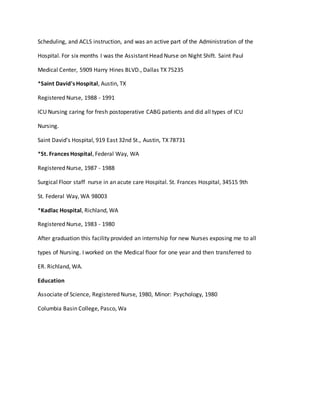 Scheduling, and ACLS instruction, and was an active part of the Administration of the
Hospital. For six months I was the Assistant Head Nurse on Night Shift. Saint Paul
Medical Center, 5909 Harry Hines BLVD., Dallas TX 75235
*Saint David's Hospital, Austin, TX
Registered Nurse, 1988 - 1991
ICU Nursing caring for fresh postoperative CABG patients and did all types of ICU
Nursing.
Saint David’s Hospital, 919 East 32nd St., Austin, TX 78731
*St. Frances Hospital, Federal Way, WA
Registered Nurse, 1987 - 1988
Surgical Floor staff nurse in an acute care Hospital. St. Frances Hospital, 34515 9th
St. Federal Way, WA 98003
*Kadlac Hospital, Richland, WA
Registered Nurse, 1983 - 1980
After graduation this facility provided an internship for new Nurses exposing me to all
types of Nursing. I worked on the Medical floor for one year and then transferred to
ER. Richland, WA.
Education
Associate of Science, Registered Nurse, 1980, Minor: Psychology, 1980
Columbia Basin College, Pasco, Wa
 