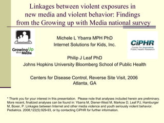 Linkages between violent exposures in
new media and violent behavior: Findings
from the Growing up with Media national survey
Michele L Ybarra MPH PhD
Internet Solutions for Kids, Inc.
Philip J Leaf PhD
Johns Hopkins University Bloomberg School of Public Health
* Thank you for your interest in this presentation.  Please note that analyses included herein are preliminary. 
More recent, finalized analyses can be found in: Ybarra M, Diener-West M, Markow D, Leaf PJ, Hamburger
M, Boxer, P. Linkages between Internet and other media violence and youth seriously violent behavior.
Pediatrics. 2008;122(5):929-93, or by contacting CiPHR for further information.
Centers for Disease Control, Reverse Site Visit, 2006
Atlanta, GA
 