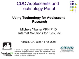 CDC Adolescents and
Technology Panel
Using Technology for Adolescent
Research
Michele Ybarra MPH PhD
Internet Solutions for Kids, Inc.
Atlanta, GA, June 11-12, 2008
* Thank you for your interest in this presentation.  Please
note that analyses included herein are preliminary. More
recent, finalized analyses may be available by contacting
CiPHR for further information.
 
