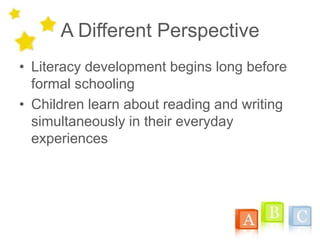 A Different Perspective
• Literacy development begins long before
formal schooling
• Children learn about reading and writing
simultaneously in their everyday
experiences
 