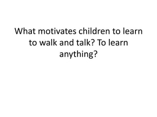 What motivates children to learn
to walk and talk? To learn
anything?
 