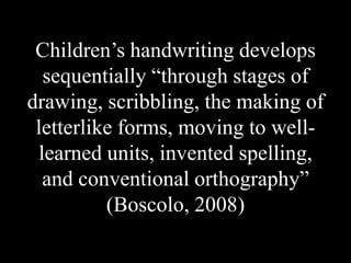 Children’s handwriting develops
sequentially “through stages of
drawing, scribbling, the making of
letterlike forms, moving to well-
learned units, invented spelling,
and conventional orthography”
(Boscolo, 2008)
 