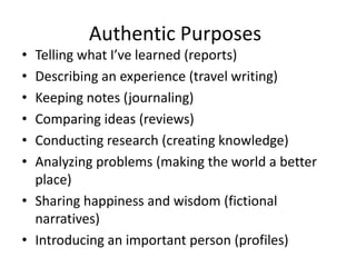 Authentic Purposes
• Telling what I’ve learned (reports)
• Describing an experience (travel writing)
• Keeping notes (journaling)
• Comparing ideas (reviews)
• Conducting research (creating knowledge)
• Analyzing problems (making the world a better
place)
• Sharing happiness and wisdom (fictional
narratives)
• Introducing an important person (profiles)
 