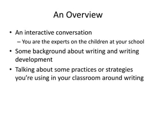 An Overview
• An interactive conversation
– You are the experts on the children at your school
• Some background about writing and writing
development
• Talking about some practices or strategies
you’re using in your classroom around writing
 