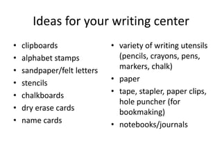 Ideas for your writing center
• clipboards
• alphabet stamps
• sandpaper/felt letters
• stencils
• chalkboards
• dry erase cards
• name cards
• variety of writing utensils
(pencils, crayons, pens,
markers, chalk)
• paper
• tape, stapler, paper clips,
hole puncher (for
bookmaking)
• notebooks/journals
 