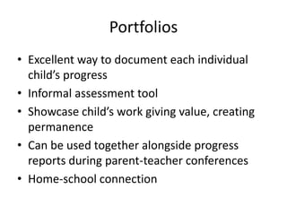 Portfolios
• Excellent way to document each individual
child’s progress
• Informal assessment tool
• Showcase child’s work giving value, creating
permanence
• Can be used together alongside progress
reports during parent-teacher conferences
• Home-school connection
 