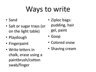 • Sand
• Salt or sugar trays (or
on the light table)
• Playdough
• Fingerpaint
• Write letters in
chalk, erase using a
paintbrush/cotton
swab/finger
• Ziploc bags:
pudding, hair
gel, paint
• Goop
• Colored snow
• Shaving cream
Ways to write
 