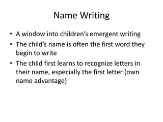 Name Writing
• A window into children’s emergent writing
• The child’s name is often the first word they
begin to write
• The child first learns to recognize letters in
their name, especially the first letter (own
name advantage)
 