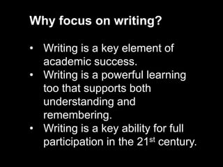 Why focus on writing?
• Writing is a key element of
academic success.
• Writing is a powerful learning
too that supports both
understanding and
remembering.
• Writing is a key ability for full
participation in the 21st century.
 