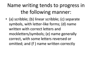 Name writing tends to progress in
the following manner:
• (a) scribble; (b) linear scribble; (c) separate
symbols, with letter-like forms; (d) name
written with correct letters and
mockletters/symbols; (e) name generally
correct, with some letters reversed or
omitted; and (f ) name written correctly
 