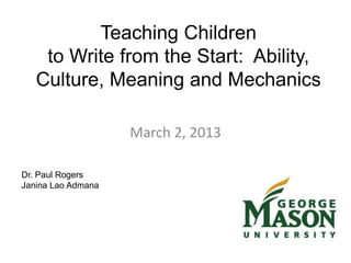 Teaching Children
to Write from the Start: Ability,
Culture, Meaning and Mechanics
March 2, 2013
Dr. Paul Rogers
Janina Lao Admana
 