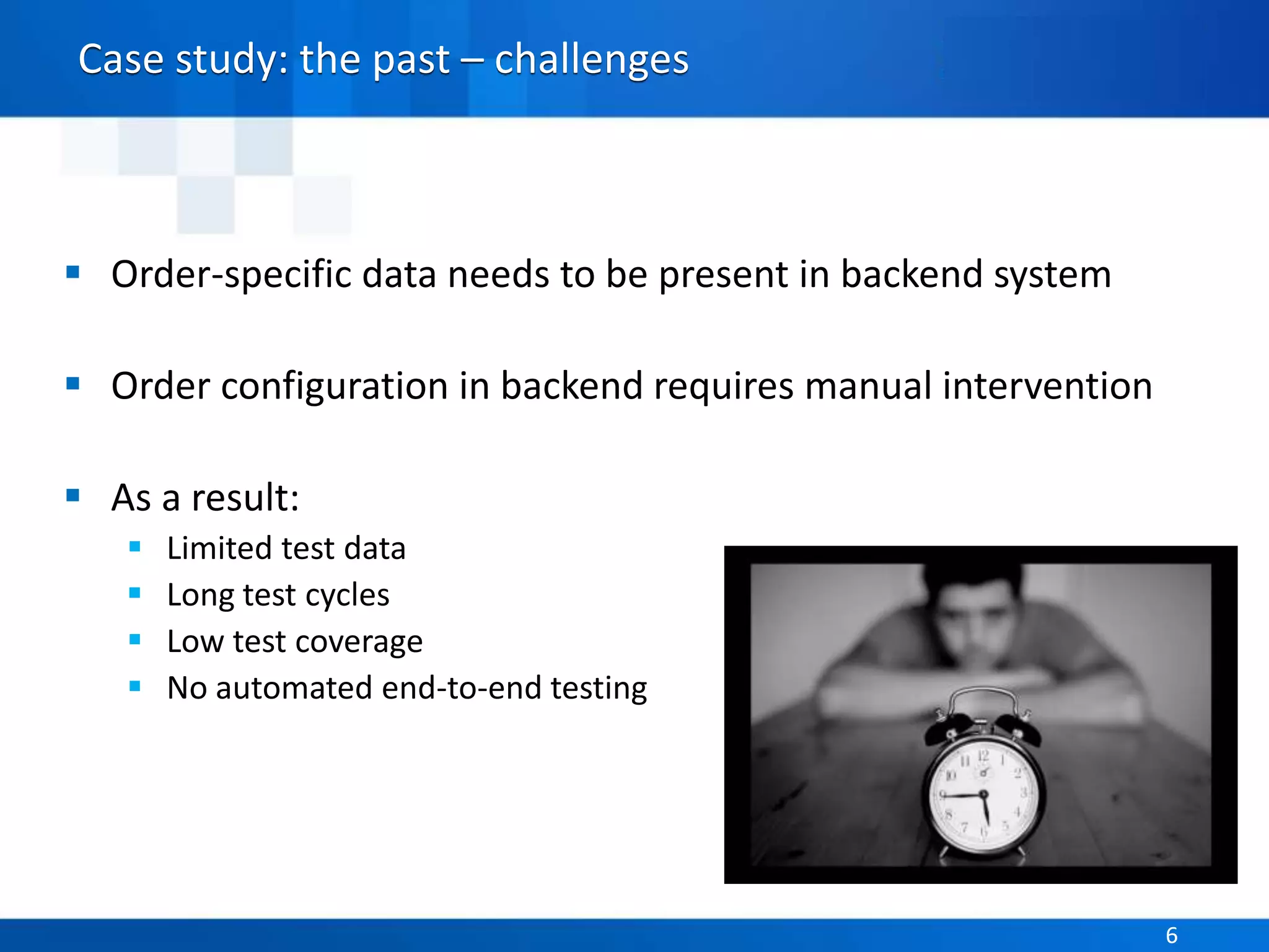 Parasoft Proprietary and Confidential 6Parasoft Proprietary and Confidential 6
Case study: the past – challenges
 Order-specific data needs to be present in backend system
 Order configuration in backend requires manual intervention
 As a result:
 Limited test data
 Long test cycles
 Low test coverage
 No automated end-to-end testing
 