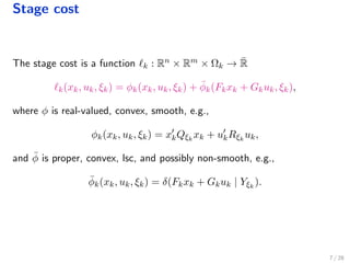 Stage cost
The stage cost is a function k : Rn × Rm × Ωk → ¯R
k(xk, uk, ξk) = φk(xk, uk, ξk) + ¯φk(Fkxk + Gkuk, ξk),
where φ is real-valued, convex, smooth, e.g.,
φk(xk, uk, ξk) = xkQξk
xk + ukRξk
uk,
and ¯φ is proper, convex, lsc, and possibly non-smooth, e.g.,
¯φk(xk, uk, ξk) = δ(Fkxk + Gkuk | Yξk
).
7 / 28
 