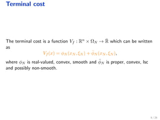 Terminal cost
The terminal cost is a function Vf : Rn × ΩN → ¯R which can be written
as
Vf (x) = φN (xN , ξN ) + ¯φN (xN , ξN ),
where φN is real-valued, convex, smooth and ¯φN is proper, convex, lsc
and possibly non-smooth.
8 / 28
 