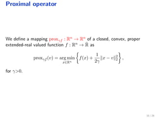 Proximal operator
We deﬁne a mapping proxγf : Rn → Rn of a closed, convex, proper
extended-real valued function f : Rn → ¯R as
proxγf (v) = arg min
x∈Rn
f(x) +
1
2γ
x − v 2
2 ,
for γ>0.
10 / 28
 