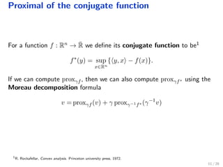 Proximal of the conjugate function
For a function f : Rn → ¯R we deﬁne its conjugate function to be1
f∗
(y) = sup
x∈Rn
{ y, x − f(x)}.
If we can compute proxγf , then we can also compute proxγf∗ using the
Moreau decomposition formula
v = proxγf (v) + γ proxγ−1f∗ (γ−1
v)
1
R. Rockafellar, Convex analysis. Princeton university press, 1972.
11 / 28
 