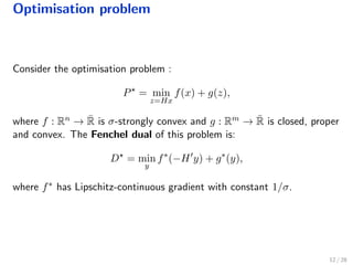 Optimisation problem
Consider the optimisation problem :
P = min
z=Hx
f(x) + g(z),
where f : Rn → ¯R is σ-strongly convex and g : Rm → ¯R is closed, proper
and convex. The Fenchel dual of this problem is:
D = min
y
f∗
(−H y) + g∗
(y),
where f∗ has Lipschitz-continuous gradient with constant 1/σ.
12 / 28
 