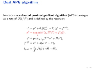 Dual APG algorithm
Nesterov’s accelerated proximal gradient algorithm (APG) converges
at a rate of O(1/ν2) and is deﬁned by the recursion:
vν
= yν
+ θν(θ−1
ν−1 − 1)(yν
− yν−1
),
xν
= arg min
z
{ z, H vν
+ f(z)},
zν
= proxλ−1g(λ−1
vν
+ Hxν
),
yν+1
= vν
+ λ(Hzv
− tv
),
θν+1 =
1
2
( θ4
ν + 4θ2
ν − θ2
ν).
14 / 28
 