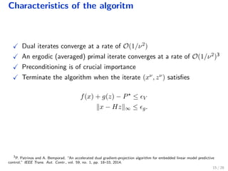Characteristics of the algoritm
Dual iterates converge at a rate of O(1/ν2)
An ergodic (averaged) primal iterate converges at a rate of O(1/ν2)3
Preconditioning is of crucial importance
Terminate the algorithm when the iterate (xν, zν) satisﬁes
f(x) + g(z) − P ≤ V
x − Hz ∞ ≤ g.
3
P. Patrinos and A. Bemporad, “An accelerated dual gradient-projection algorithm for embedded linear model predictive
control,” IEEE Trans. Aut. Contr., vol. 59, no. 1, pp. 18–33, 2014.
15 / 28
 