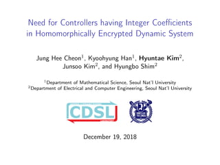 Need for Controllers having Integer Coeﬃcients
in Homomorphically Encrypted Dynamic System
Jung Hee Cheon1, Kyoohyung Han1, Hyuntae Kim2,
Junsoo Kim2, and Hyungbo Shim2
1Department of Mathematical Science, Seoul Nat’l University
2Department of Electrical and Computer Engineering, Seoul Nat’l University
LABORATORY
CONTROL & DYNAMIC SYSTEMS
LABORATORY
CONTROL & DYNAMIC SYSTEMS
@ SNU
CONTROL & DYNAMIC SYSTEMS
December 19, 2018
 