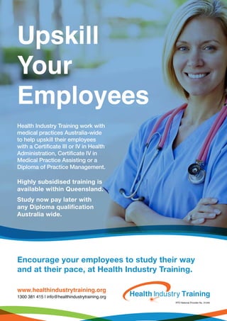 www.healthindustrytraining.org
1300 381 415 | info@healthindustrytraining.org
Encourage your employees to study their way
and at their pace, at Health Industry Training.
Health Industry Training work with
medical practices Australia-wide
to help upskill their employees
with a Certificate III or IV in Health
Administration, Certificate IV in
Medical Practice Assisting or a
Diploma of Practice Management.
Highly subsidised training is
available within Queensland.
Study now pay later with
any Diploma qualification
Australia wide.
Upskill
Your
Employees
 