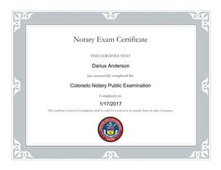 Notary Exam Certificate
THIS CERTIFIES THAT
has successfully completed the
Completed on:
This certificate of proof of completion shall be valid for a period of six months from the date of issuance.
1/17/2017
Darius Anderson
Colorado Notary Public Examination
 