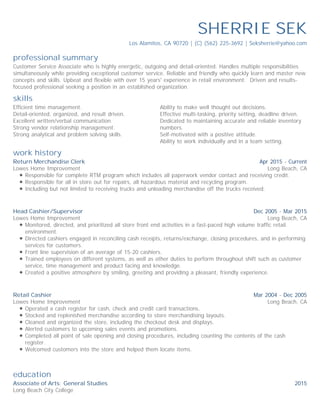professional summary
skills
work history
education
SHERRIE SEK
Los Alamitos, CA 90720 | (C) (562) 225-3692 | Seksherrie@yahoo.com
Customer Service Associate who is highly energetic, outgoing and detail-oriented. Handles multiple responsibilities
simultaneously while providing exceptional customer service. Reliable and friendly who quickly learn and master new
concepts and skills. Upbeat and flexible with over 15 years' experience in retail environment. Driven and results-
focused professional seeking a position in an established organization.
Efficient time management.
Detail-oriented, organized, and result driven.
Excellent written/verbal communication.
Strong vendor relationship management.
Strong analytical and problem solving skills.
Ability to make well thought out decisions.
Effective multi-tasking, priority setting, deadline driven.
Dedicated to maintaining accurate and reliable inventory
numbers.
Self-motivated with a positive attitude.
Ability to work individually and in a team setting.
Apr 2015 - Current
Long Beach, CA
Return Merchandise Clerk
Lowes Home Improvement
Responsible for complete RTM program which includes all paperwork vendor contact and receiving credit.
Responsible for all in store out for repairs, all hazardous material and recycling program.
Including but not limited to receiving trucks and unloading merchandise off the trucks received.
Dec 2005 - Mar 2015
Long Beach, CA
Head Cashier/Supervisor
Lowes Home Improvement
Monitored, directed, and prioritized all store front end activities in a fast-paced high volume traffic retail
environment.
Directed cashiers engaged in reconciling cash receipts, returns/exchange, closing procedures, and in performing
services for customers.
Front line supervision of an average of 15-20 cashiers.
Trained employees on different systems, as well as other duties to perform throughout shift such as customer
service, time management and product facing and knowledge.
Created a positive atmosphere by smiling, greeting and providing a pleasant, friendly experience.
Mar 2004 - Dec 2005
Long Beach, CA
Retail Cashier
Lowes Home Improvement
Operated a cash register for cash, check and credit card transactions.
Stocked and replenished merchandise according to store merchandising layouts.
Cleaned and organized the store, including the checkout desk and displays.
Alerted customers to upcoming sales events and promotions.
Completed all point of sale opening and closing procedures, including counting the contents of the cash
register.
Welcomed customers into the store and helped them locate items.
2015Associate of Arts: General Studies
Long Beach City College
 