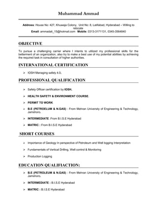 Muhammad Ammad
Address: House No: 427, Khuwaja Colony, Unit No: 8, Latifabad, Hyderabad – Willing to
relocate
Email: ammadali_15@hotmail.com Mobile: 0313-3171131, 0345-3564840
OBJECTIVE
To pursue a challenging carrier where I intents to utilized my professional skills for the
betterment of an organization, also try to make a best use of my potential abilities by achieving
the required task in consultation of higher authorities.
INTERNATIONAL CERTIFICATION
 IOSH Managing safely 4.0.
PROFESSIONAL QUALIFICATION
 Safety Officer certification by IOSH.
 HEALTH SAFETY & ENVIRONMENT COURSE.
 PERMIT TO WORK
 B.E (PETROELUM & N.GAS) : From Mehran University of Engineering & Technology,
Jamshoro.
 INTERMEDIATE :From B.I.S.E Hyderabad
 MATRIC : From B.I.S.E Hyderabad
SHORT COURSES
 Importance of Geology In perspective of Petroleum and Well logging Interpretation
 Fundamentals of Vertical Drilling, Well control & Monitoring
 Production Logging
EDUCATION QUALIFIACTION:
 B.E (PETROLEUM & N.GAS) : From Mehran University of Engineering & Technology,
Jamshoro.
 INTERMEDIATE : B.I.S.E Hyderabad
 MATRIC : B.I.S.E Hyderabad
 