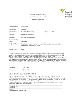 National College of Ireland
Project Submission Sheet – 2015
School of Computing
Student Name: JYOTI TYAGI
Student ID: X01318374
Programme: M.Sc Cloud Computing Year: 2015
Module: Research Dessertation
Lecturer: Dr. ARGHIR MOLDOVAN
Submission Due
Date: 31/08/2015
Project Title: Modification in the behavior of Nova Filter Scheduler to enhance the
performance in OpenStack cloud.
Word Count: 9400
I hereby certify that the information contained in this (my submission) is information pertaining to
research I conducted for this project. All information other than my own contribution will be fully
referenced and listed in the relevant bibliography section at the rear of the project.
ALL internet material must be referenced in the bibliography section. Students are encouraged to use
the Harvard Referencing Standard supplied by the Library. To use other author's written or electronic
work is illegal (plagiarism) and may result in disciplinary action. Students may be required to undergo
a viva (oral examination) if there is suspicion about the validity of their submitted work.
Signature: Jyoti Tyagi
Date: 31-08-2015
PLEASE READ THE FOLLOWING INSTRUCTIONS:
1. Please attach a completed copy of this sheet to each project (including multiple copies).
2. You must ensure that you retain a HARD COPY of ALL projects, both for your own reference and in
case a project is lost or mislaid. It is not sufficient to keep a copy on computer. Please do not bind
projects or place in covers unless specifically requested.
3. Assignments that are submitted to the Programme Coordinator office must be placed into the
assignment box located outside the office.
Office Use Only
Signature:
Date:
Penalty Applied (if applicable):
 