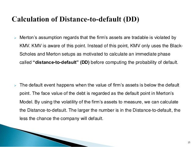 probability of default merton model -1-1 introduction credit risk is the dominant source of risk for banks and the subject of strict regulatory oversight and policy debate (bcbs (2001a,b))1 credit risk is commonly defined as the loss resulting from failure of obligors to honor their payments. probability of default merton model -1-1 introduction credit risk is the dominant source of risk for banks and the subject of strict regulatory oversight and policy debate (bcbs (2001a,b))1 credit risk is commonly defined as the loss resulting from failure of obligors to honor their payments.