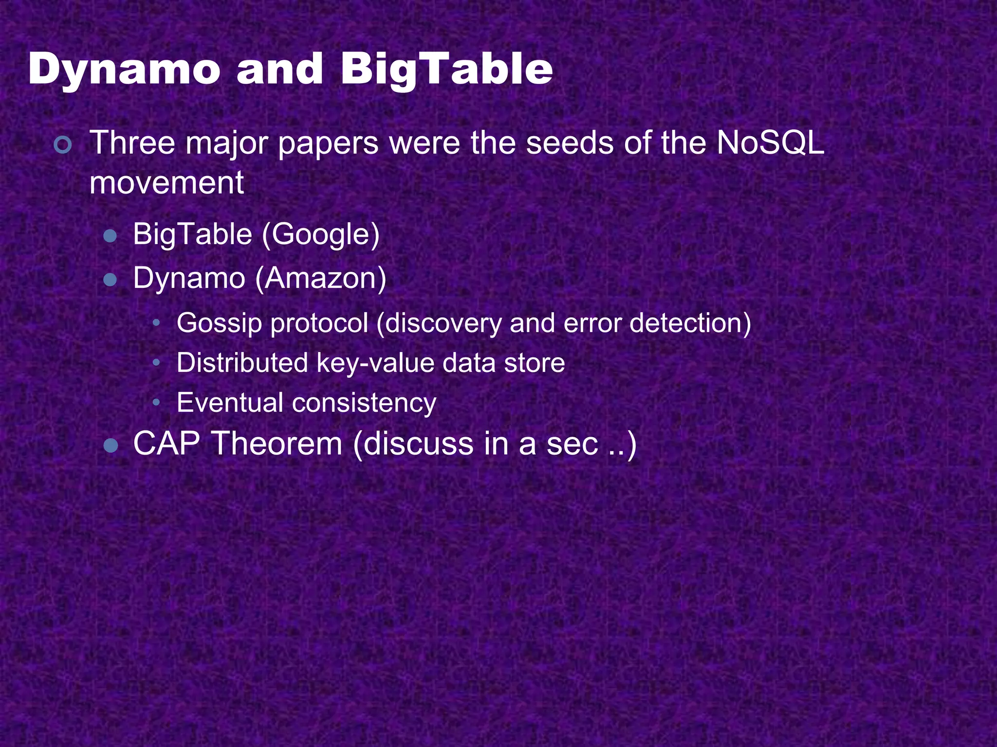Dynamo and BigTable
 Three major papers were the seeds of the NoSQL
movement
 BigTable (Google)
 Dynamo (Amazon)
• Gossip protocol (discovery and error detection)
• Distributed key-value data store
• Eventual consistency
 CAP Theorem (discuss in a sec ..)
 