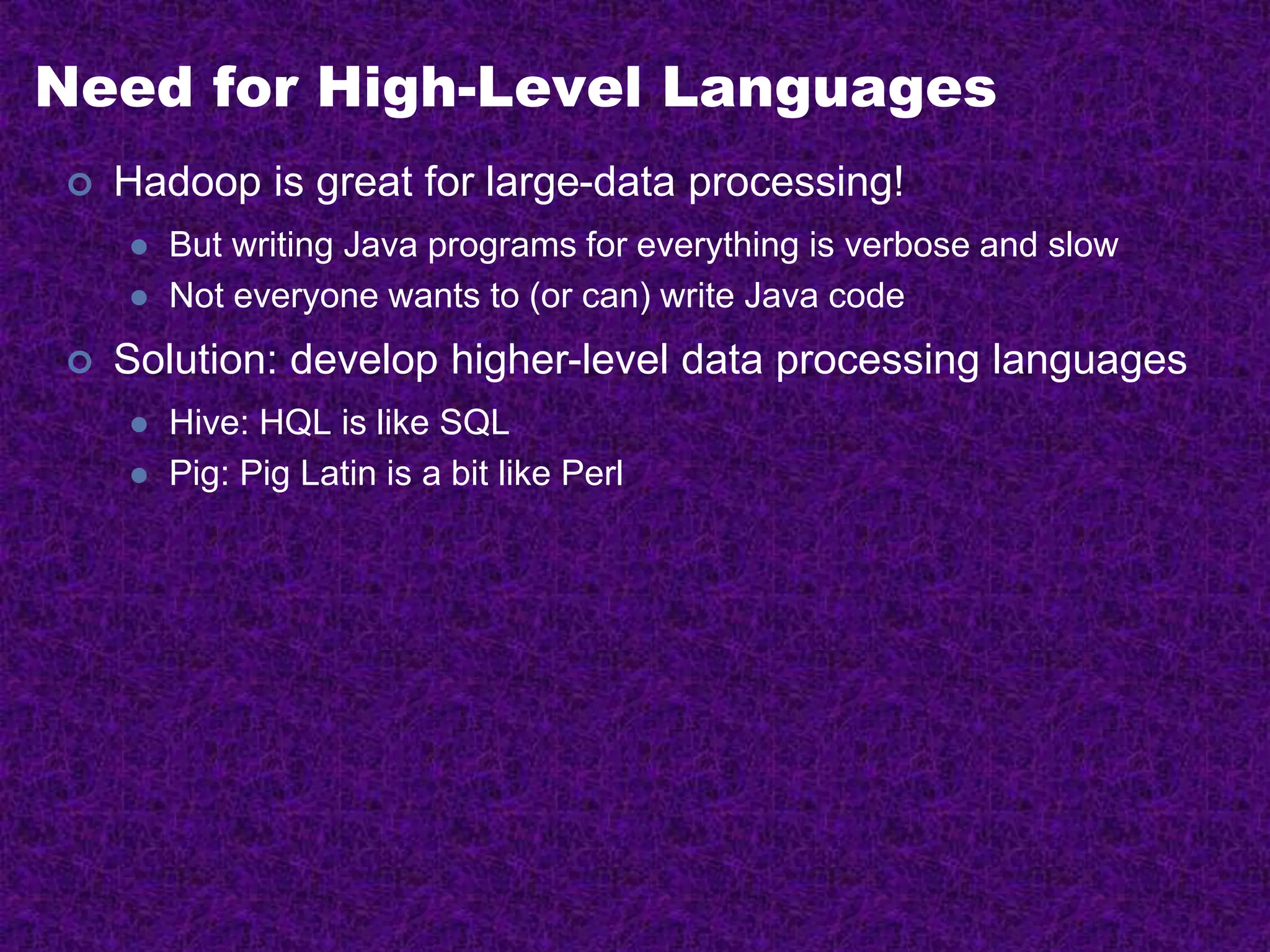 Need for High-Level Languages
 Hadoop is great for large-data processing!
 But writing Java programs for everything is verbose and slow
 Not everyone wants to (or can) write Java code
 Solution: develop higher-level data processing languages
 Hive: HQL is like SQL
 Pig: Pig Latin is a bit like Perl
 