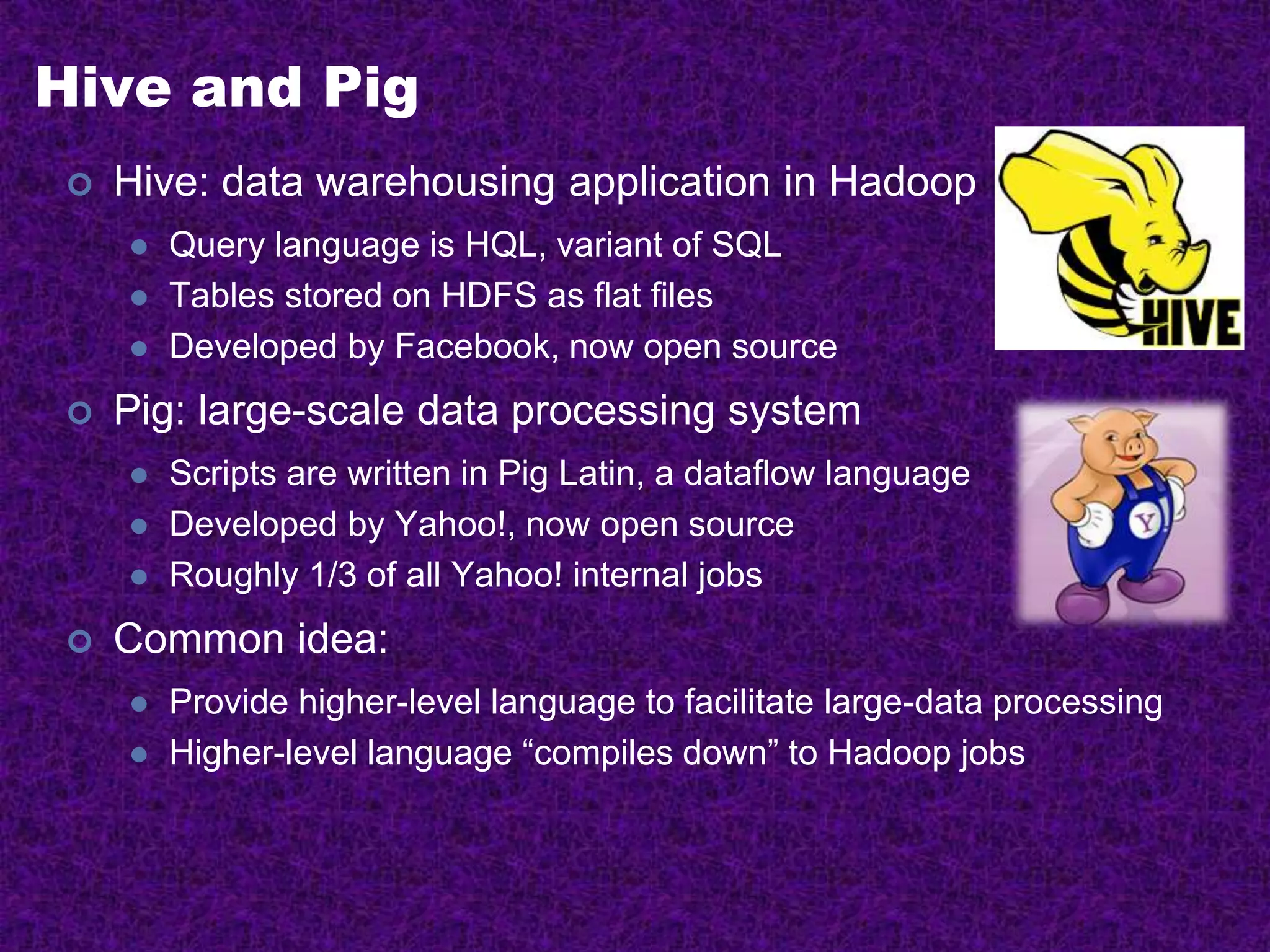 Hive and Pig
 Hive: data warehousing application in Hadoop
 Query language is HQL, variant of SQL
 Tables stored on HDFS as flat files
 Developed by Facebook, now open source
 Pig: large-scale data processing system
 Scripts are written in Pig Latin, a dataflow language
 Developed by Yahoo!, now open source
 Roughly 1/3 of all Yahoo! internal jobs
 Common idea:
 Provide higher-level language to facilitate large-data processing
 Higher-level language “compiles down” to Hadoop jobs
 