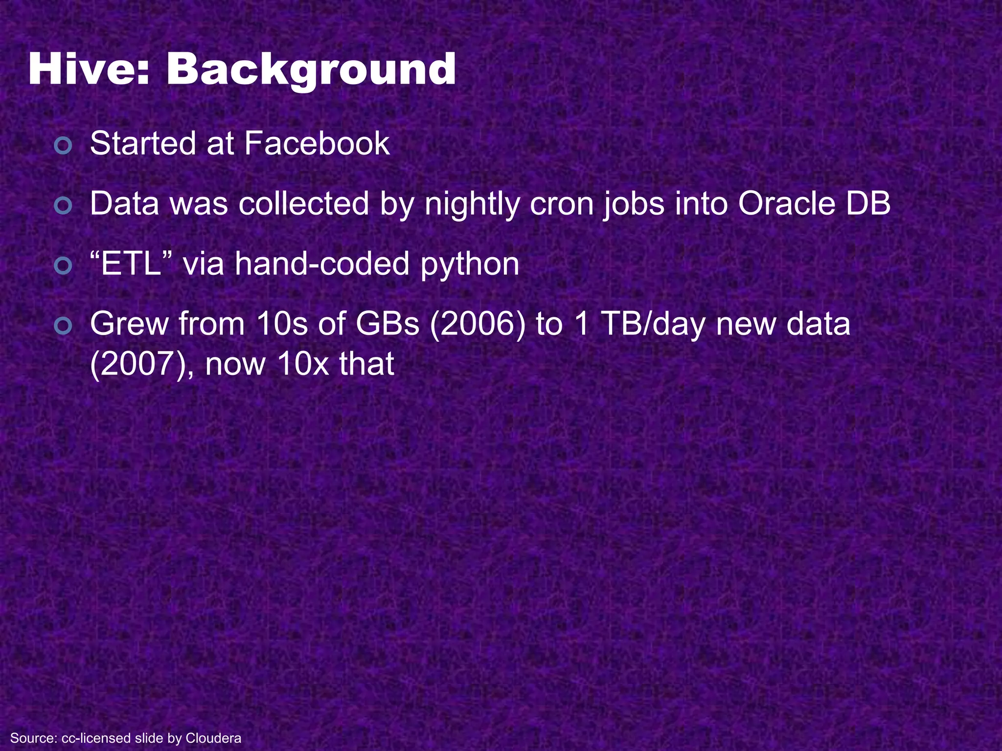 Hive: Background
 Started at Facebook
 Data was collected by nightly cron jobs into Oracle DB
 “ETL” via hand-coded python
 Grew from 10s of GBs (2006) to 1 TB/day new data
(2007), now 10x that
Source: cc-licensed slide by Cloudera
 
