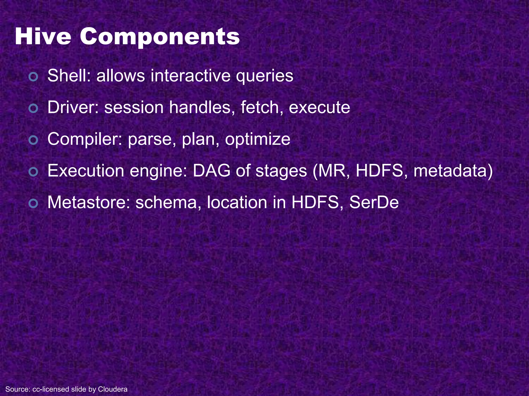 Hive Components
 Shell: allows interactive queries
 Driver: session handles, fetch, execute
 Compiler: parse, plan, optimize
 Execution engine: DAG of stages (MR, HDFS, metadata)
 Metastore: schema, location in HDFS, SerDe
Source: cc-licensed slide by Cloudera
 