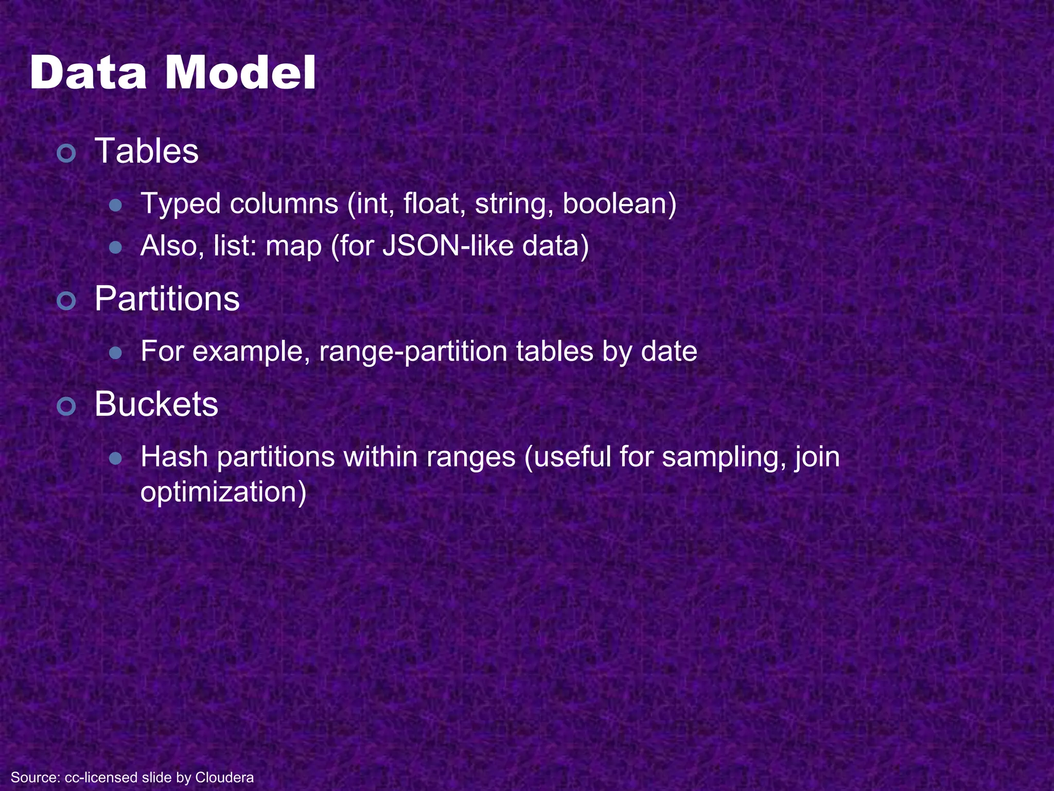 Data Model
 Tables
 Typed columns (int, float, string, boolean)
 Also, list: map (for JSON-like data)
 Partitions
 For example, range-partition tables by date
 Buckets
 Hash partitions within ranges (useful for sampling, join
optimization)
Source: cc-licensed slide by Cloudera
 
